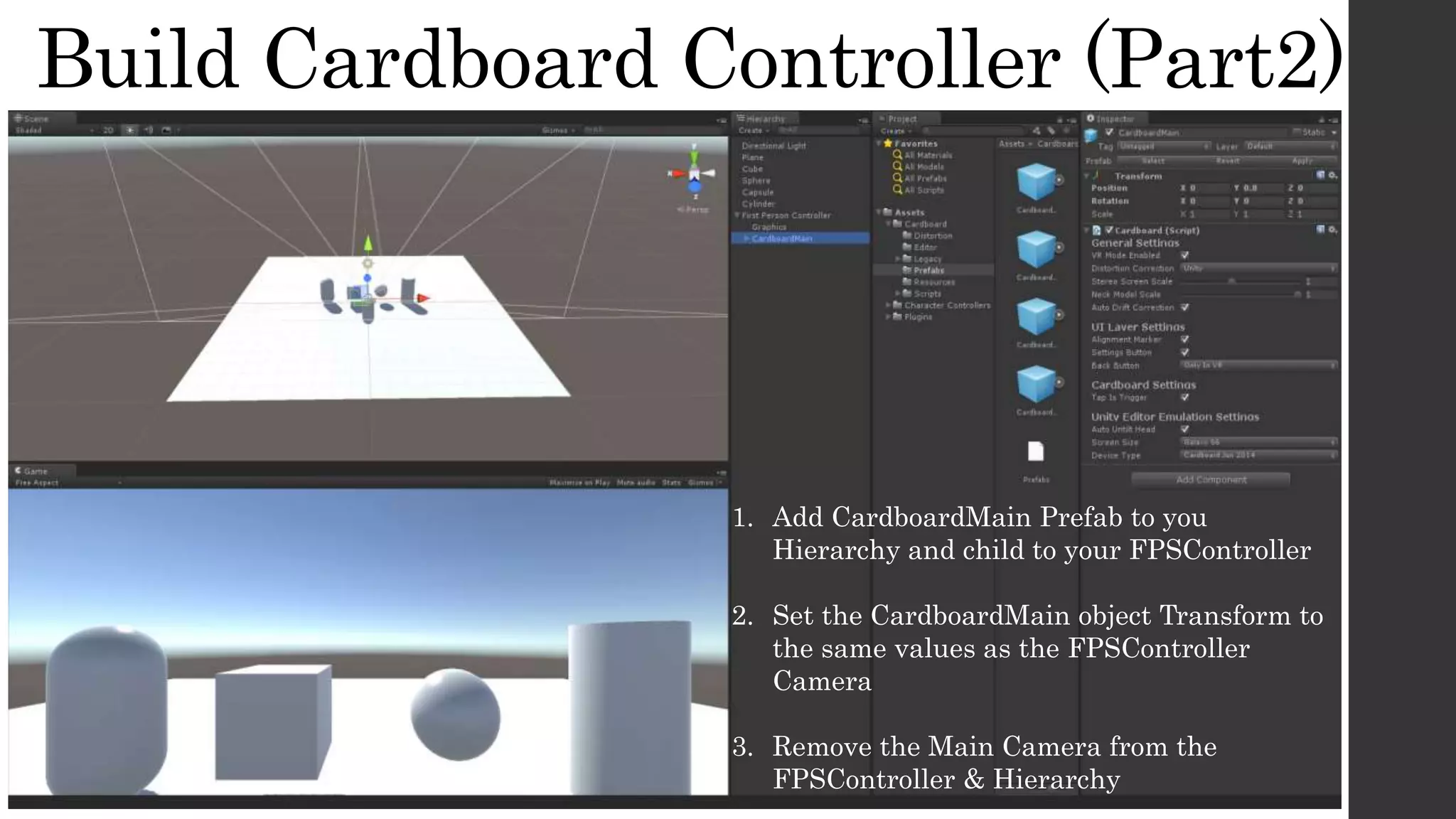 Build Cardboard Controller (Part2)
1. Add CardboardMain Prefab to you
Hierarchy and child to your FPSController
2. Set the CardboardMain object Transform to
the same values as the FPSController
Camera
3. Remove the Main Camera from the
FPSController & Hierarchy
 