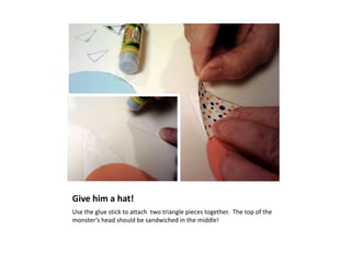 Give him a hat!
Use the glue stick to attach two triangle pieces together. The top of the
monster’s head should be sandwiched in the middle!
 