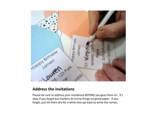 Address the invitations
Please be sure to address your invitations BEFORE you glue them on. It’s
okay if you forget but markers do funny things on glued paper. If you
forget, just let them dry for a while then go back to write the names.
 