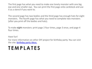 The first page has what you need to make one lonely monster with one big
eye and one smaller eye. You can print the first page onto cardstock and use
it as a stencil if you want to.

The second page has two bodies and the third page has enough hats for eight
monsters. The fourth page has what you need to complete two monsters
(after you print off the bodies and hats).

To make eight monsters: print page 2 four times, page 3 once, and page 4
four times.

Have fun!
For more information on other DIY project for birthday party. You can visit
the site: birthday party ideas.

TEMPLATES
 