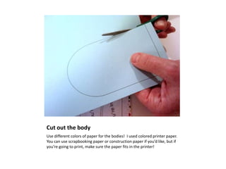 Cut out the body
Use different colors of paper for the bodies! I used colored printer paper.
You can use scrapbooking paper or construction paper if you’d like, but if
you’re going to print, make sure the paper fits in the printer!
 