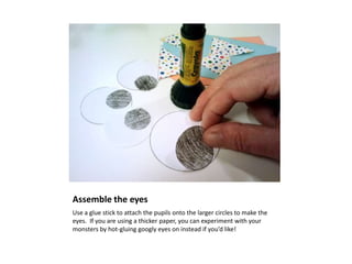 Assemble the eyes
Use a glue stick to attach the pupils onto the larger circles to make the
eyes. If you are using a thicker paper, you can experiment with your
monsters by hot-gluing googly eyes on instead if you’d like!
 