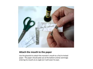 Attach the mouth to the paper
Use the gluestick to attach the monster’s mouth to a You’re Invited
paper. The paper should poke out at the bottom and be seemingly
entering his mouth at an angle (or it will cover his eye).
 