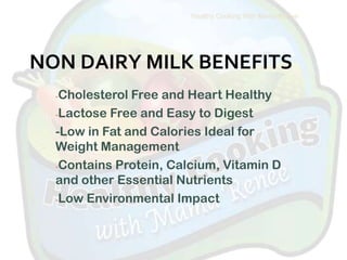 Healthy Cooking With Mama Renee




NON DAIRY MILK BENEFITS
  -Cholesterol Free and Heart Healthy
  -Lactose Free and Easy to Digest

  -Low in Fat and Calories Ideal for
  Weight Management
  -Contains Protein, Calcium, Vitamin D
  and other Essential Nutrients
  -Low Environmental Impact
 