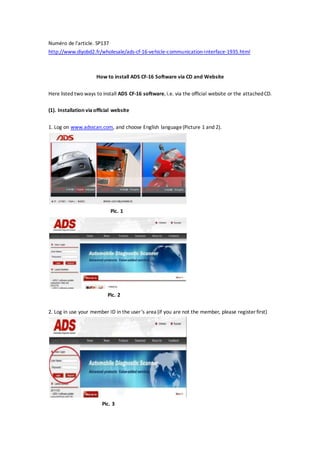 Numéro de l'article. SP137
http://www.diyobd2.fr/wholesale/ads-cf-16-vehicle-communication-interface-1935.html
How to install ADS CF-16 Software via CD and Website
Here listed two ways to install ADS CF-16 software, i.e. via the official website or the attachedCD.
(1). Installation viaofficial website
1. Log on www.adsscan.com, and choose English language(Picture 1 and 2).
Pic. 1
Pic. 2
2. Log in use your member ID in the user’s area (if you are not the member, please register first)
Pic. 3
 