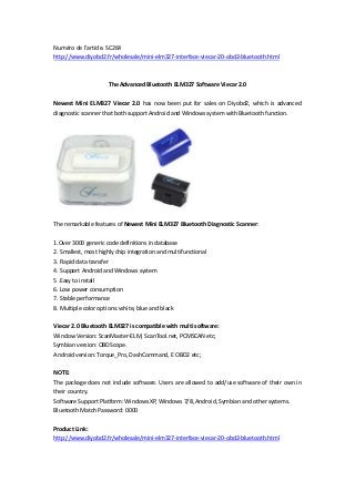 Numéro de l'article. SC264
http://www.diyobd2.fr/wholesale/mini-elm327-interface-viecar-20-obd2-bluetooth.html
The Advanced Bluetooth ELM327 Software Viecar 2.0
Newest Mini ELM327 Viecar 2.0 has now been put for sales on Diyobd2, which is advanced
diagnostic scanner that both support Android and Windows system with Bluetooth function.
The remarkable features of Newest Mini ELM327 Bluetooth Diagnostic Scanner:
1.Over 3000 generic code definitions in database
2. Smallest, most highly chip integration and multifunctional
3. Rapid data transfer
4. Support Android and Windows system
5 .Easy to install
6. Low power consumption
7. Stable performance
8. Multiple color options: white, blue and black
Viecar 2.0 Bluetooth ELM327 is compatible with multi software:
Window Version: ScanMaster-ELM, ScanTool.net, PCMSCAN etc;
Symbian version: OBDScope.
Android version: Torque_Pro, DashCommand, E OBD2 etc;
NOTE:
The package does not include software. Users are allowed to add/use software of their own in
their country.
Software Support Platform: Windows XP, Windows 7/8, Android, Symbian and other systems.
Bluetooth Match Password: 0000
Product Link:
http://www.diyobd2.fr/wholesale/mini-elm327-interface-viecar-20-obd2-bluetooth.html
 