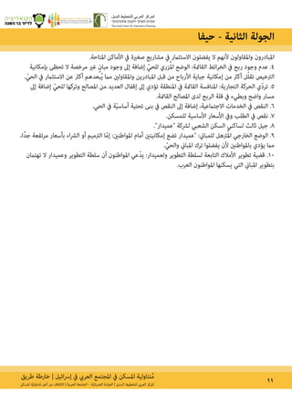 ‫طريق‬ ‫خارطة‬ | ‫ائيل‬‫رس‬‫إ‬ ‫يف‬ ‫العريب‬ ‫املجتمع‬ ‫يف‬ ‫املسكن‬ ‫تناولية‬ُ‫م‬ 11‫املسكن‬ ‫ة‬ّ‫ي‬‫تناول‬ُ‫م‬ ‫أجل‬ ‫من‬ ‫االئتالف‬ | ‫العربية‬ ‫الجامعة‬ – ‫ة‬ّ‫ي‬‫ان‬‫ر‬‫العم‬ ‫العيادة‬ | ‫البديل‬ ‫للتخطيط‬ ‫العريب‬ ‫املركز‬
.‫املتاحة‬ ‫األماكن‬ ‫يف‬ ‫صغرية‬ ‫مشاريع‬ ‫يف‬ ‫االستثامر‬ ‫يفضلون‬ ‫ال‬ ‫ألنهم‬ ‫واملقاولون‬ ‫املبادرون‬
‫بإمكانية‬ ‫تحظى‬ ‫ال‬ ‫مرخصة‬ ‫غري‬ ٍ‫مبان‬ ‫وجود‬ ‫إىل‬ ‫إضافة‬ ّ‫للحي‬ ‫زري‬ُ‫مل‬‫ا‬ ‫الوضع‬ :‫القامئة‬ ‫ائط‬‫ر‬‫الخ‬ ‫يف‬ ‫ربح‬ ‫وجود‬ ‫عدم‬ .4
. ّ‫الحي‬ ‫يف‬ ‫االستثامر‬ ‫عن‬ ‫أكرث‬ ‫بعدهم‬ُ‫ي‬ ‫مام‬ ‫واملقاولني‬ ‫املبادرين‬ ‫قبل‬ ‫من‬ ‫األرباح‬ ‫جباية‬ ‫إمكانية‬ ‫من‬ ‫أكرث‬ ‫ل‬ّ‫ل‬‫تق‬ ‫الرتخيص‬
‫إىل‬ ‫إضافة‬ ّ‫للحي‬ ‫وتركها‬ ‫املصالح‬ ‫من‬ ‫العديد‬ ‫إقفال‬ ‫إىل‬ ‫تؤدي‬ ‫املنطقة‬ ‫يف‬ ‫القامئة‬ ‫املنافسة‬ :‫التجارية‬ ‫الحركة‬ ‫ّي‬‫د‬‫تر‬ .5
.‫القامئة‬ ‫املصالح‬ ‫لدى‬ ‫الربح‬ ‫قلة‬ ‫يف‬ ‫وبطيء‬ ‫واضح‬ ‫مسار‬
.‫الحي‬ ‫يف‬ ‫ة‬ّ‫ي‬‫أساس‬ ‫تحتية‬ ‫بنى‬ ‫يف‬ ‫النقص‬ ‫إىل‬ ‫إضافة‬ ،‫االجتامعية‬ ‫الخدمات‬ ‫يف‬ ‫النقص‬ .6
.‫للمسكن‬ ‫األساسية‬ ‫األسعار‬ ‫ويف‬ ‫الطلب‬ ‫يف‬ ‫نقص‬ .7
.‫״عميدار״‬ ‫لرشكة‬ ‫الشعبي‬ ‫السكن‬ ‫لساكني‬ ‫ثالث‬ ‫جيل‬ .8
،‫ًا‬‫د‬‫ج‬ ‫مرتفعة‬ ‫بأسعار‬ ‫اء‬‫رش‬‫ال‬ ‫أو‬ ‫الرتميم‬ ‫ا‬ّ‫م‬‫إ‬ :‫املواطنني‬ ‫أمام‬ ‫إمكانيتني‬ ‫تضع‬ ‫״عميدار‬ :‫للمباين‬ ‫رتهل‬ُ‫مل‬‫ا‬ ‫الخارجي‬ ‫الوضع‬ .9
. ّ‫والحي‬ ‫املباين‬ ‫ترك‬ ‫يفضلوا‬ ‫ألن‬ ‫باملواطنني‬ ‫يؤدي‬ ‫مام‬
‫تهتامن‬ ‫ال‬ ‫وعميدار‬ ‫التطوير‬ ‫سلطة‬ ‫أن‬ ‫املواطنون‬ ‫ّعي‬‫د‬‫ي‬ :‫ولعميدار‬ ‫التطوير‬ ‫لسلطة‬ ‫التابعة‬ ‫األمالك‬ ‫تطوير‬ ‫قضية‬ .10
.‫العرب‬ ‫املواطنون‬ ‫يسكنها‬ ‫التي‬ ‫املباين‬ ‫بتطوير‬
‫حيفا‬ - ‫الثانية‬ ‫الجولة‬
 