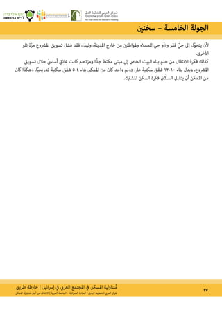 ‫طريق‬ ‫خارطة‬ | ‫ائيل‬‫رس‬‫إ‬ ‫يف‬ ‫العريب‬ ‫املجتمع‬ ‫يف‬ ‫املسكن‬ ‫تناولية‬ُ‫م‬ 17‫املسكن‬ ‫ة‬ّ‫ي‬‫تناول‬ُ‫م‬ ‫أجل‬ ‫من‬ ‫االئتالف‬ | ‫العربية‬ ‫الجامعة‬ – ‫ة‬ّ‫ي‬‫ان‬‫ر‬‫العم‬ ‫العيادة‬ | ‫البديل‬ ‫للتخطيط‬ ‫العريب‬ ‫املركز‬
‫تلو‬ ‫ة‬ّ‫ر‬‫م‬ ‫املرشوع‬ ‫تسويق‬ ‫فشل‬ ‫فقد‬ ،‫ولهذا‬ ،‫املدينة‬ ‫خارج‬ ‫من‬ ‫وملواطنني‬ ‫للعمالء‬ ‫حي‬ ‫و/أو‬ ‫فقر‬ ّ‫حي‬ ‫إىل‬ ‫ل‬ّ‫و‬‫يتح‬ ‫ألن‬
.‫األخرى‬
‫تسويق‬ ‫خالل‬ ّ‫أسايس‬ ‫عائق‬ ‫كانت‬ ‫ومزدحم‬ ‫ًا‬‫د‬‫ج‬ ‫مكتظ‬ ‫مبنى‬ ‫إىل‬ ‫الخاص‬ ‫البيت‬ ‫بناء‬ ‫حلم‬ ‫من‬ ‫االنتقال‬ ‫فكرة‬ ‫كذلك‬
‫كان‬ ‫وهكذا‬ ،‫ا‬ً‫ي‬‫تدريج‬ ‫سكنية‬ ‫شقق‬ 5-4 ‫بناء‬ ‫املمكن‬ ‫من‬ ‫كان‬ ‫واحد‬ ‫دونم‬ ‫عىل‬ ‫سكنية‬ ‫شقق‬ 12-10 ‫بناء‬ ‫وبدل‬ ،‫املرشوع‬
.‫املشرتك‬ ‫السكن‬ ‫فكرة‬ ‫ان‬ّ‫ك‬‫الس‬ ‫يتقبل‬ ‫أن‬ ‫املمكن‬ ‫من‬
‫سخنني‬ – ‫الخامسة‬ ‫الجولة‬
 