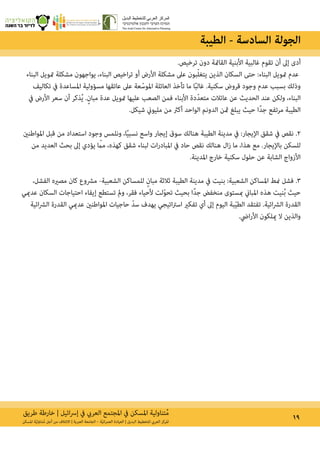 ‫طريق‬ ‫خارطة‬ | ‫ائيل‬‫رس‬‫إ‬ ‫يف‬ ‫العريب‬ ‫املجتمع‬ ‫يف‬ ‫املسكن‬ ‫تناولية‬ُ‫م‬ 19‫املسكن‬ ‫ة‬ّ‫ي‬‫تناول‬ُ‫م‬ ‫أجل‬ ‫من‬ ‫االئتالف‬ | ‫العربية‬ ‫الجامعة‬ – ‫ة‬ّ‫ي‬‫ان‬‫ر‬‫العم‬ ‫العيادة‬ | ‫البديل‬ ‫للتخطيط‬ ‫العريب‬ ‫املركز‬
‫الطيبة‬ - ‫السادسة‬ ‫الجولة‬
.‫ترخيص‬ ‫دون‬ ‫القامئة‬ ‫األبنية‬ ‫غالبية‬ ‫تقوم‬ ‫أن‬ ‫إىل‬ ‫أدى‬
‫البناء‬ ‫متويل‬ ‫مشكلة‬ ‫يواجهون‬ ،‫البناء‬ ‫اخيص‬‫ر‬‫ت‬ ‫أو‬ ‫األرض‬ ‫مشكلة‬ ‫عىل‬ ‫بون‬ّ‫ل‬‫يتغ‬ ‫الذين‬ ‫السكان‬ ‫حتى‬ :‫البناء‬ ‫متويل‬ ‫عدم‬
‫تكاليف‬ ‫يف‬ ‫املساعدة‬ ‫مسؤولية‬ ‫عاتقها‬ ‫عىل‬ ‫عة‬ّ‫املوس‬ ‫العائلة‬ ‫تأخذ‬ ‫ما‬ ‫ا‬ً‫ب‬‫غال‬ .‫سكنية‬ ‫قروض‬ ‫وجود‬ ‫عدم‬ ‫بسبب‬ ‫وذلك‬
‫يف‬ ‫األرض‬ ‫سعر‬ ‫أن‬ ‫ذكر‬ُ‫ي‬ .ٍ‫مبان‬ ‫عدة‬ ‫متويل‬ ‫عليها‬ ‫الصعب‬ ‫فمن‬ ‫األبناء‬ ‫ّدة‬‫د‬‫متع‬ ‫عائالت‬ ‫عن‬ ‫الحديث‬ ‫عند‬ ‫ولكن‬ ،‫البناء‬
.‫شيكل‬ ‫مليوين‬ ‫من‬ ‫أكرث‬ ‫الواحد‬ ‫الدونم‬ ‫مثن‬ ‫يبلغ‬ ‫حيث‬ ‫ًا‬‫د‬‫ج‬ ‫مرتفع‬ ‫الطيبة‬
‫املواطنني‬ ‫قبل‬ ‫من‬ ‫استعداد‬ ‫وجود‬ ‫ونلمس‬ ،‫ا‬ً‫ي‬‫نسب‬ ‫واسع‬ ‫إيجار‬ ‫سوق‬ ‫هنالك‬ ‫الطيبة‬ ‫مدينة‬ ‫يف‬ :‫اإليجار‬ ‫شقق‬ ‫يف‬ ‫نقص‬ .2
‫من‬ ‫العديد‬ ‫بحث‬ ‫إىل‬ ‫يؤدي‬ ّ‫مم‬ ،‫كهذه‬ ‫شقق‬ ‫لبناء‬ ‫ات‬‫ر‬‫املباد‬ ‫يف‬ ‫حاد‬ ‫نقص‬ ‫هنالك‬ ‫ال‬‫ز‬ ‫ما‬ ،‫هذا‬ ‫مع‬ .‫باإليجار‬ ‫للسكن‬
.‫املدينة‬ ‫خارج‬ ‫سكنية‬ ‫حلول‬ ‫عن‬ ‫الشابة‬ ‫األزواج‬
،‫الفشل‬ ‫مصريه‬ ‫كان‬ ‫مرشوع‬ -‫الشعبية‬ ‫للمساكن‬ ٍ‫مبان‬ ‫ثالثة‬ ‫الطيبة‬ ‫مدينة‬ ‫يف‬ ‫بنيت‬ :‫الشعبية‬ ‫املساكن‬ ‫منط‬ ‫فشل‬ .3
‫عدميي‬ ‫السكان‬ ‫احتياجات‬ ‫إيفاء‬ ‫تستطع‬ ‫ومل‬ ،‫فقر‬ ‫ألحياء‬ ‫لت‬ّ‫و‬‫تح‬ ‫بحيث‬ ‫ًا‬‫د‬‫ج‬ ‫منخفض‬ ‫مبستوى‬ ‫املباين‬ ‫هذه‬ ‫نيت‬ُ‫ب‬ ‫حيث‬
‫ائية‬‫رش‬‫ال‬ ‫القدرة‬ ‫عدميي‬ ‫املواطنني‬ ‫حاجيات‬ ّ‫د‬‫س‬ ‫يهدف‬ ‫اتيجي‬‫رت‬‫اس‬ ‫تفكري‬ ‫أي‬ ‫إىل‬ ‫اليوم‬ ‫بة‬ّ‫ي‬‫الط‬ ‫تفتقد‬ .‫ائية‬‫رش‬‫ال‬ ‫القدرة‬
.‫ايض‬‫ر‬‫األ‬ ‫ميلكون‬ ‫ال‬ ‫والذين‬
 