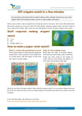 DIY origami watch in a few minutes
When I was a child, I had an experience of drawing watch in the wrist. And I was often blamed for
doing this, because it is hard to wash off. Fortunately, wearing origami watch you don’t need to
worry about this matter. Next I give you the descriptions of how to make a paper wrist watch.
Stuff required making origami
watch
 Paper
 Pen
 Double-sided tape
How to make a paper wrist watch?
What do you think of origami watch? When fold the origami watch, you can draw whatever time on
the circle. Go with the ways of how to make a paper wrist watch and make one to wear it and see
its effect.
If you like the paper and cards you can enter:
http://www.lovehobbycraft.com/b-402-paper-card.html
You may have a wrist watch which is made of metal or other materials. But have you ever made
origami watch? This tutorial will show you how to make a paper wrist watch.
Step 1: make the preliminary work
Fold a square paper in half along two diagonals
respectively. Fold according to one folded line
to a small piece. Fold the paper in half. Fold
one side to triangle shape.
Step 2: the ending work
Make both two sides to triangle shapes.
Fold little the up and down sides. Unfold the
shape you have made to the shape of
watch. Stick a circle written the pattern of
time scale with double-sided tape.
 