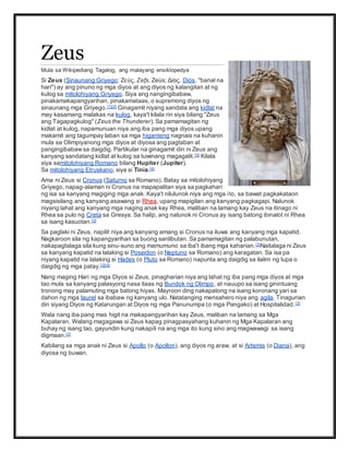 Zeus
Mula sa Wikipediang Tagalog, ang malayang ensiklopedya
Si Zeus (Sinaunang Griyego: Ζεύς, Zefs, Zeús; Δίας, Diós, "banal na
hari") ay ang pinuno ng mga diyos at ang diyos ng kalangitan at ng
kulog sa mitolohiyang Griyego. Siya ang nangingibabaw,
pinakamakapangyarihan, pinakamataas, o supremong diyos ng
sinaunang mga Griyego.[1][2] Ginagamit niyang sandata ang kidlat na
may kasamang malakas na kulog, kaya't kilala rin siya bilang "Zeus
ang Tagapagkulog" (Zeus the Thunderer). Sa pamamagitan ng
kidlat at kulog, napamunuan niya ang iba pang mga diyos upang
makamit ang tagumpay laban sa mga higanteng nagnais na kuhanin
mula sa Olimpiyanong mga diyos at diyosa ang pagtaban at
pangingibabawsa daigdig. Partikular na ginagamit din ni Zeus ang
kanyang sandatang kidlat at kulog sa tuwinang magagalit.[3] Kilala
siya samitolohiyang Romano bilang Hupiter (Jupiter).
Sa mitolohiyang Etruskano, siya si Tinia.[4]
Ama ni Zeus si Cronus (Saturno sa Romano). Batay sa mitolohiyang
Griyego, napag-alaman ni Cronus na mapapalitan siya sa pagkahari
ng isa sa kanyang magiging mga anak. Kaya't nilulunok niya ang mga ito, sa bawat pagkakataon
magsisilang ang kanyang asawang si Rhea, upang mapigilan ang kanyang pagkagapi. Nalunok
niyang lahat ang kanyang mga naging anak kay Rhea, maliban na lamang kay Zeus na itinago ni
Rhea sa pulo ng Creta sa Gresya. Sa halip, ang nalunok ni Cronus ay isang batong ibinalot ni Rhea
sa isang kasuotan.[3]
Sa paglaki ni Zeus, napilit niya ang kanyang amang si Cronus na iluwa ang kanyang mga kapatid.
Nagkaroon sila ng kapangyarihan sa buong sanlibutan. Sa pamamagitan ng palabunutan,
nakapagtalaga sila kung sinu-suno ang mamumuno sa iba't ibang mga kaharian.[3]Naitalaga ni Zeus
sa kanyang kapatid na lalaking si Poseidon (o Neptuno sa Romano) ang karagatan. Sa isa pa
niyang kapatid na lalaking si Hades (o Pluto sa Romano) napunta ang daigdig sa ilalim ng lupa o
daigdig ng mga patay.[2][4]
Nang maging Hari ng mga Diyos si Zeus, pinagharian niya ang lahat ng iba pang mga diyos at mga
tao mula sa kanyang palasyong nasa itaas ng Bundok ng Olimpo, at nauupo sa isang ginintuang
tronong may palamuting mga batong hiyas. Mayroon ding nakapatong na isang koronang yari sa
dahon ng mga laurel sa ibabaw ng kanyang ulo. Natatanging mensahero niya ang agila. Tinagurian
din siyang Diyos ng Katarungan at Diyos ng mga Panunumpa (o mga Pangako) at Hospitalidad.[3]
Wala nang iba pang mas higit na makapangyarihan kay Zeus, maliban na lamang sa Mga
Kapalaran. Walang magagawa si Zeus kapag pinagpasyahang kuhanin ng Mga Kapalaran ang
buhay ng isang tao, gayundin kung nakapili na ang mga ito kung sino ang magwawagi sa isang
digmaan.[3]
Kabilang sa mga anak ni Zeus si Apollo (o Apollon), ang diyos ng araw, at si Artemis (o Diana), ang
diyosa ng buwan.
 