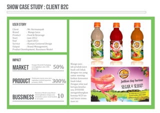 SHOW CASE Study : client b2C
Client		 : Mr. Hermansyah
Brand		 : Mango Juice
Product	 : Food & Beverage
Start		 : Juni 2012
End		 : April 2013
Service	 : Human Centered Design
Output	 : Brand Management,
Product Development, Bussiness Model
Mango juice ada-
lah produk juice
buah asli lokal,
dengan visi yang
sama: mening-
katkan konsumsi
buah lokal.
Dengan nilai jual
berupa keseha-
tan, D!YOURS
mengembangkan
konsep HCD un-
tuk bisnis minu-
man ini
USER STORY
Label Desain Sirsak
Sample Preview
Promotion Tools
Backdrop Desain
P. 5m
L.3m
StandDengan Brand & Packaging,
meningkatkan sales 50%
perbulan
Pembuatan mesin juice men-
ingkatkan jumlah kapasitas
produksi 300%
Bussiness Model yang dibuat
memungkinkan mango juice
menembus pasar retail modern
di 10 outlet
50%
300%
10
IMPACT
market
product
bussiness
 