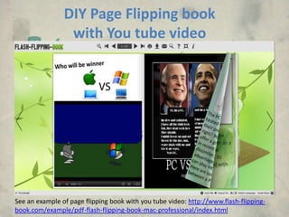 DIY Page Flipping book
                 with You tube video




See an example of page flipping book with you tube video: http://www.flash-flipping-
book.com/example/pdf-flash-flipping-book-mac-professional/index.html
 