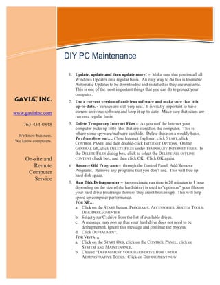 Information Technology Solutions



                     DIY PC Maintenance
                      1. Update, update and then update more! – Make sure that you install all
                         Windows Updates on a regular basis. An easy way to do this is to enable
                         Automatic Updates to be downloaded and installed as they are available.
                         This is one of the most important things that you can do to protect your
                         computer.
         SM
GAVIA, INC.           2. Use a current version of antivirus software and make sure that it is
                         up-to-date. - Viruses are still very real. It is vitally important to have
www.gaviainc.com         current antivirus software and keep it up-to-date. Make sure that scans are
                         run on a regular basis.
    763-434-0848      3. Delete Temporary Internet Files – As you surf the Internet your
                         computer picks up little files that are stored on the computer. This is
 We know business.       where some spyware/malware can hide. Delete these on a weekly basis.
                         To clean them out…. Close Internet Explorer, click START, click
We know computers.
                         CONTROL PANEL and then double-click INTERNET OPTIONS. On the
                         GENERAL tab, click DELETE FILES under TEMPORARY INTERNET FILES. In
                         the DELETE FILES dialog box, click to select the DELETE ALL OFFLINE
     On-site and         CONTENT check box, and then click OK. Click OK again.

        Remote        4.   Remove Old Programs – through the Control Panel, Add/Remove
      Computer             Programs. Remove any programs that you don’t use. This will free up
                           hard disk space.
        Service
                      5. Run Disk Defragmenter – (approximate run time is 20 minutes to 1 hour
                         depending on the size of the hard drive) is used to "optimize" your files on
                         your hard drive (rearrange them so they aren't broken up). This will help
                         speed up computer performance.
                         FOR XP…
                         a. Click on the START button, PROGRAMS, ACCESSORIES, SYSTEM TOOLS,
                            DISK DEFRAGMENTER
                         b. Select your C: drive from the list of available drives.
                         c. A message may pop up that your hard drive does not need to be
                            defragmented. Ignore this message and continue the process.
                         d. Click DEFRAGMENT.
                         FOR VISTA…
                         a. Click on the START ORB, click on the CONTROL PANEL, click on
                            SYSTEM AND MAINTENANCE.
                         b. Choose “DEFRAGMENT YOUR HARD DRIVE from UNDER
                            ADMINISTRATIVE TOOLS. Click on DEFRAGMENT NOW
 