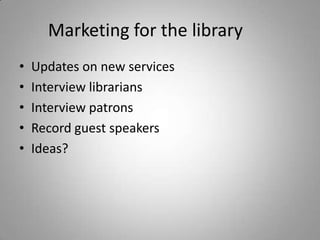 Marketing for the library	Updates on new servicesInterview librariansInterview patronsRecord guest speakersIdeas?
