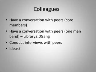 Colleagues	Have a conversation with peers (core members)Have a conversation with peers (one man band) – Library2.0GangConduct interviews with peersIdeas?