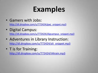 ExamplesGamers with Jobs: http://dl.dropbox.com/u/772424/gwj_snippet.mp3Digital Campus: http://dl.dropbox.com/u/772424/digcampus_snippet.mp3Adventures in Library Instruction: http://dl.dropbox.com/u/772424/ali_snippet.mp3T is for Training: http://dl.dropbox.com/u/772424/t4train.mp3