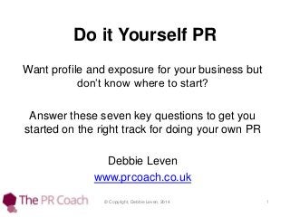 Do it Yourself PR
Want profile and exposure for your business but
don’t know where to start?
Answer these seven key questions to get you
started on the right track for doing your own PR
Debbie Leven
www.prcoach.co.uk
© Copyright, Debbie Leven, 2014

1

 