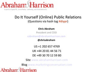Do It Yourself (Online) Public Relations (Questions via hash tag  #diypr ) Chris Abraham President and COO [email_address] @chrisabraham US +1 202 657 4769 UK +44 20 81 44 56 71 DE +49 30 70 12 59 80 Site   www.abrahamharrison.com Blog   www.marketingconversation.com 