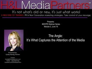 Presents:  #DIYPR Webinar Series Module 3, June 16 The Angle: It’s What Captures the Attention of the Media Presented by:  Cyndy Hoenig, Partner Contact: Cyndy@hlmediapartners.com Twitter -- @cyndyhoenig Facebook.com/hlmediapartners 
