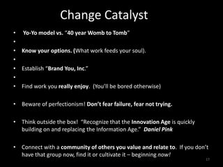 Change Catalyst
• Yo-Yo model vs. “40 year Womb to Tomb”
•
• Know your options. (What work feeds your soul).
•
• Establish “Brand You, Inc.”
•
• Find work you really enjoy. (You’ll be bored otherwise)
• Beware of perfectionism! Don’t fear failure, fear not trying.
• Think outside the box! “Recognize that the Innovation Age is quickly
building on and replacing the Information Age.” Daniel Pink
• Connect with a community of others you value and relate to. If you don’t
have that group now, find it or cultivate it – beginning now!
17
 