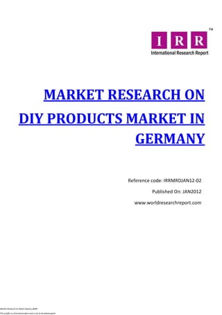 MARKET RESEARCH ON
                     DIY PRODUCTS MARKET IN
                                   GERMANY

                                                                  Reference code: IRRMRDJAN12-02

                                                                           Published On: JAN2012

                                                                    www.worldresearchreport.com




Market Research on Retail industry @IRR

This profile is a licensed product and is not to be photocopied
 