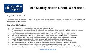 DIY Quality Health Check Workbook
Why Use This Workbook?
It is a time-saving, reliable way to check on how you are doing with managing quality - as a starting point for planning and
gaining support for your ideas.
How to Use This Workbook
●

•

●
●
●
●
●
●
●
●
●

Keep a master copy and create a working copy that you can edit
For a quick check: take some time to think through your quality activity and needs - an hour should be enough
Fill in your answers (some sample answers are shown in grey text to prompt you)
Or you can take a little more time and involve others to think with you - on a regular basis if you wish
Skip any sections that are not helpful or relevant - but don’t avoid difficult issues raised by the prompts
Focus on finding out how you are doing now and what you need to do next to achieve improvement
Identify any help you might need to make progress with quality activities and make plans
Edit this workbook to make a slide presentation if you want to present your findings and plans
Add a completed workbook as an appendix to a Business Case - as evidence of background thinking
Submit a completed workbook as evidence for quality review and accreditation if you wish
If you have any queries or you would like some help with using the workbook feel free to contact Quality Squad

www.qualitysquad.org.uk

 
