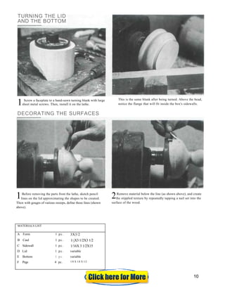 Screw a faceplate to a band-sawn turning blank with large y
sheet metal screws. Then, install it on the lathe.
DECORATING THE SURFACES
This is the same blank after being turned. Above the bead,
notice the flange that will fit inside the box's sidewalls.
Before removing the parts from the lathe, sketch pencil
lines on the lid approximating the shapes to be created.
Then with gouges of various sweeps, define those lines (shown
above).
Remove material below the line (as shown above), and create
the stippled texture by repeatedly tapping a nail set into the
surface of the wood.
MATERIALS LIST
A Form 1 pc. 3X3/2
B Caul 1 pc. 1/2X3 1/2X3 1/2
C Sidewall 1 pc. 1/16X 3 1/2X15
D Lid 1 pc. variable
E Bottom 1 pc. variable
F Pegs 4 pc. 1/8 X 1/8 X 1/2
TURNING THE LID
AND THE BOTTOM
1
1 2
10
 