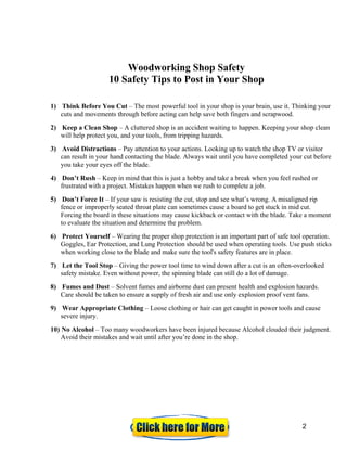 Woodworking Shop Safety
10 Safety Tips to Post in Your Shop
1) Think Before You Cut – The most powerful tool in your shop is your brain, use it. Thinking your
cuts and movements through before acting can help save both fingers and scrapwood.
2) Keep a Clean Shop – A cluttered shop is an accident waiting to happen. Keeping your shop clean
will help protect you, and your tools, from tripping hazards.
3) Avoid Distractions – Pay attention to your actions. Looking up to watch the shop TV or visitor
can result in your hand contacting the blade. Always wait until you have completed your cut before
you take your eyes off the blade.
4) Don’t Rush – Keep in mind that this is just a hobby and take a break when you feel rushed or
frustrated with a project. Mistakes happen when we rush to complete a job.
5) Don’t Force It – If your saw is resisting the cut, stop and see what’s wrong. A misaligned rip
fence or improperly seated throat plate can sometimes cause a board to get stuck in mid cut.
Forcing the board in these situations may cause kickback or contact with the blade. Take a moment
to evaluate the situation and determine the problem.
6) Protect Yourself – Wearing the proper shop protection is an important part of safe tool operation.
Goggles, Ear Protection, and Lung Protection should be used when operating tools. Use push sticks
when working close to the blade and make sure the tool's safety features are in place.
7) Let the Tool Stop – Giving the power tool time to wind down after a cut is an often-overlooked
safety mistake. Even without power, the spinning blade can still do a lot of damage.
8) Fumes and Dust – Solvent fumes and airborne dust can present health and explosion hazards.
Care should be taken to ensure a supply of fresh air and use only explosion proof vent fans.
9) Wear Appropriate Clothing – Loose clothing or hair can get caught in power tools and cause
severe injury.
10) No Alcohol – Too many woodworkers have been injured because Alcohol clouded their judgment.
Avoid their mistakes and wait until after you’re done in the shop.
2
 