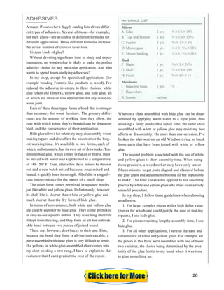 ADHESIVES
A recent Woodworker's Supply catalog lists eleven differ-
ent types of adhesives. Several of those—for example,
hot melt glues—are available in different formulas for
different applications. These different formulas increase
the actual number of choices to sixteen.
Sixteen kinds of glue?
Without devoting significant time to study and exper-
imentation, no woodworker is likely to make the perfect
adhesive choice for any particular application. And who
wants to spend hours studying adhesives?
In my shop, except for specialized applications (for
example bonding Formica-like products to wood), I've
reduced the adhesive inventory to three choices: white
glue (plain old Elmer's), yellow glue, and hide glue, all
of which are more or less appropriate for any wood-to-
wood joint.
Each of these three types forms a bond that is stronger
than necessary for wood furniture. The primary differ-
ences are the amount of working time they allow, the
ease with which joints they've bonded can be disassem-
bled, and the convenience of their application.
Hide glue allows for relatively easy disassembly when
making repairs and also offers the woodworker the long-
est working time. It's available in two forms, each of
which, unfortunately, has its own set of drawbacks. Tra-
ditional hide glue, which comes in flakes or pearls, must
be mixed with water and kept heated to a temperature
of 140-150° F. Then, after a few days, it must be thrown
out and a new batch mixed because, once mixed and
heated, it quickly loses its strength. All of this is a signifi-
cant inconvenience for the owner of a small shop.
The other form comes premixed in squeeze bottles
just like white and yellow glues. Unfortunately, however,
its shelf life is shorter than white or yellow glue and
much shorter than the dry form of hide glue.
In terms of convenience, both white and yellow glue
are clearly superior to hide glue. They come premixed
in easy-to-use squeeze bottles. They have long shelf life
if kept from freezing, and they form an all-but-unbreak-
able bond between two pieces of joined wood.
There are, however, drawbacks to their use. First,
because the bond they form is all-but-unbreakable, a
piece assembled with these glues is very difficult to repair.
If a yellow- or white-glue-assembled chair comes into
my shop needing a new rung, I have to explain to the
customer that I can't predict the cost of the repair.
Whereas a chair assembled with hide glue can be disas-
sembled by applying warm water to a tight joint, thus
allowing a fairly predictable repair time, the same chair
assembled with white or yellow glue may resist my best
efforts at disassembly. On more than one occasion, I've
broken the slab seat on an old Windsor trying to break
loose parts that have been joined with white or yellow
glue.
The second problem associated with the use of white
and yellow glues is short assembly time. When using
these products, a woodworker may have only ten or
fifteen minutes to get parts aligned and clamped before
the glue grabs and adjustments become all but impossible
to make. The time constraints applied to the assembly
process by white and yellow glues add stress to an already
stressful procedure.
In my shop, I follow these guidelines when choosing
an adhesive:
1. For large, complex pieces with a high dollar value
(pieces for which one could justify the cost of making
repairs), I use hide glue.
2. For pieces requiring lengthy assembly time, I use
hide glue.
3. For all other applications, I turn to the ease and
convenience of white and yellow glues. For example, all
the pieces in this book were assembled with one of those
two varieties, the choice being determined by the prox
imity of the glue bottle to my hand when it was time
to glue something up.
26
 