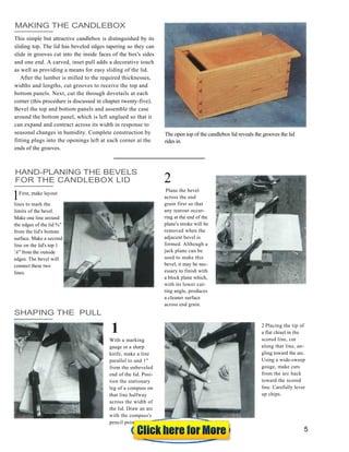 MAKING THE CANDLEBOX
This simple but attractive candlebox is distinguished by its
sliding top. The lid has beveled edges tapering so they can
slide in grooves cut into the inside faces of the box's sides
and one end. A carved, inset pull adds a decorative touch
as well as providing a means for easy sliding of the lid.
After the lumber is milled to the required thicknesses,
widths and lengths, cut grooves to receive the top and
bottom panels. Next, cut the through dovetails at each
corner (this procedure is discussed in chapter twenty-five).
Bevel the top and bottom panels and assemble the case
around the bottom panel, which is left unglued so that it
can expand and contract across its width in response to
seasonal changes in humidity. Complete construction by
fitting plugs into the openings left at each corner at the
ends of the grooves.
The open top of the candlebox lid reveals the grooves the lid
rides in.
HAND-PLANING THE BEVELS
FOR THE CANDLEBOX LID
First, make layout
lines to mark the
limits of the bevel.
Make one line around
the edges of the lid %"
from the lid's bottom
surface. Make a second
line on the lid's top 1
'A" from the outside
edges. The bevel will
connect these two
lines.
Plane the bevel
across the end
grain first so that
any tearout occur-
ring at the end of the
plane's stroke will be
removed when the
adjacent bevel is
formed. Although a
jack plane can be
used to make this
bevel, it may be nec-
essary to finish with
a block plane which,
with its lower cut-
ting angle, produces
a cleaner surface
across end grain.
SHAPING THE PULL
With a marking
gauge or a sharp
knife, make a line
parallel to and 1"
from the unbeveled
end of the lid. Posi-
tion the stationary
leg of a compass on
that line halfway
across the width of
the lid. Draw an arc
with the compass's
pencil point.
2 Placing the tip of
a flat chisel in the
scored line, cut
along that line, an-
gling toward the arc.
Using a wide-sweep
gouge, make cuts
from the arc back
toward the scored
line. Carefully lever
up chips.
1
2
1
5
 