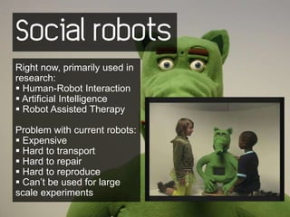 Social robots
Right now, primarily used in
research:
 Human-Robot Interaction
 Artificial Intelligence
 Robot Assisted Therapy

Problem with current robots:
 Expensive
 Hard to transport
 Hard to repair
 Hard to reproduce
 Can’t be used for large
scale experiments
 