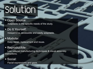 Solution
 Open Source:
  Adaptable to the specific needs of the study.

 Do It Yourself:
  Inexpensive, accessible and easily adaptable.

 Modular:
  Easy repair, replacement and reuse.

 Reproducible:
   Low volume manufacturing techniques & visual assembly
instructions.

 Social:
  Facial expressions and gaze.
 