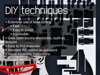 DIY techniques
 Extensive use of laser cutting
     Fast
     Easy to adapt
     Accessible
 Uses open source electronics, such as
Arduino
 Easy to find materials
 Standard RC motors as actuators
 Visual Assembly Instructions
 