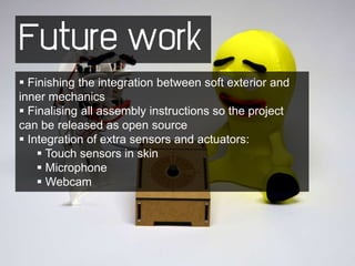 Future work
 Finishing the integration between soft exterior and
inner mechanics
 Finalising all assembly instructions so the project
can be released as open source
 Integration of extra sensors and actuators:
     Touch sensors in skin
     Microphone
     Webcam
 