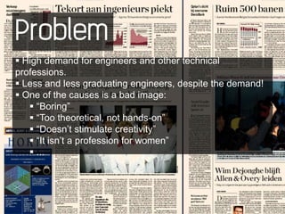 Problem
 High demand for engineers and other technical
professions.
 Less and less graduating engineers, despite the demand!
 One of the causes is a bad image:
    “Boring”
    “Too theoretical, not hands-on”
    “Doesn’t stimulate creativity”
    “It isn’t a profession for women”
    ...
 