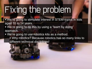 Fixing the problem
 We’re going to stimulate interest in STEM-topics in kids
aged 10 to 14 years.
 We’re going to do this by using a “learn by doing”
approach.
 We’re going to use robotics kits as a method.
    Why robotics? Because robotics has so many links to
   different technical disciplines!
 