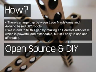 How?
 There’s a large gap between Lego Mindstorms and
Arduino based DIY robots.
 We intend to fill this gap by making an EduBots robotics kit
which is powerful and extendable, but still easy to use and
affordable.



Open Source & DIY
 