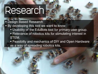 Research
 Design Based Research
 By developing this tool we want to know:
    Usability of the EduBots tool for primary user group.
    Relevance of robotics kits for stimulating interest in
   STEM.
    Feasibilty and mechanics of DIY and Open Hardware
   as a way of spreading robotics kits.
 