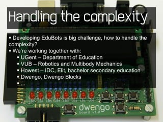 Handling the complexity
 Developing EduBots is big challenge, how to handle the
complexity?
 We’re working together with:
    UGent – Department of Education
    VUB – Robotics and Multibody Mechanics
    Howest – IDC, Elit, bachelor secondary education
    Dwengo, Dwengo Blocks
    ...
 