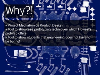 Why?!
 Project Mechatronics Product Design
 Tool to showcase prototyping techniques which Howest’s
protolab offers.
 Tool to show students that engineering does not have to
be boring!
 