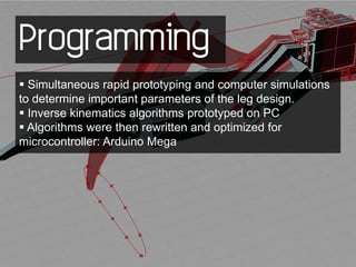 Programming
 Simultaneous rapid prototyping and computer simulations
to determine important parameters of the leg design.
 Inverse kinematics algorithms prototyped on PC
 Algorithms were then rewritten and optimized for
microcontroller: Arduino Mega
 