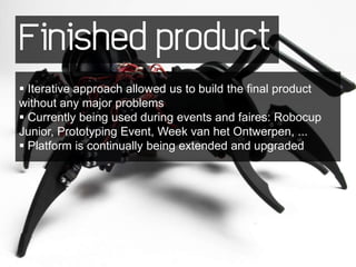 Finished product
 Iterative approach allowed us to build the final product
without any major problems
 Currently being used during events and faires: Robocup
Junior, Prototyping Event, Week van het Ontwerpen, ...
 Platform is continually being extended and upgraded
 