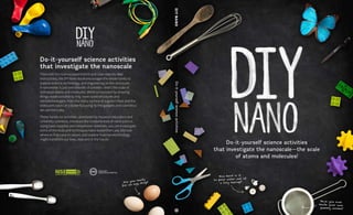 Do-it-yourself science activities
that investigate the nanoscale—the scale
of atoms and molecules!
Grant Nos.
0532536 and 0940143
Do-it-yourself science activities
that investigate the nanoscale
Filled with fun science experiments and clear step-by-step
instructions, the DIY Nano book encourages the whole family to
explore science, technology, and engineering on the nanoscale.
A nanometer is just one billionth of a meter—that’s the scale of
individual atoms and molecules. We’re surrounded by amazing
things made possible by tiny, nano-sized structures and
nanotechnologies, from the sticky surface of a gecko’s foot and the
iridescent colors of a butterfly’s wing, to the gadgets and cosmetics
we use every day.
These hands-on activities, developed by museum educators and
university scientists, introduce the fundamentals of nano science.
Using basic supplies and inexpensive materials, you can investigate
some of the tools and techniques nano researchers use, discover
where to find nano in nature, and explore how nanotechnology
might transform our lives, now and in the future.
Do-it-yourself
science
activities
DIY
NANO
 
