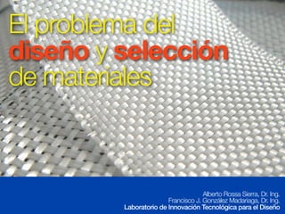 El problema del 
diseño y selección 
de materiales 
Alberto Rossa Sierra, Dr. Ing. 
Francisco J. González Madariaga, Dr. Ing. 
Laboratorio de Innovación Tecnológica para el Diseño 
 