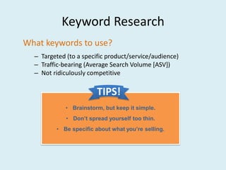 Keyword Research
What keywords to use?
  – Targeted (to a specific product/service/audience)
  – Traffic-bearing (Average Search Volume [ASV])
  – Not ridiculously competitive

                        TIPS!
             • Brainstorm, but keep it simple.
             • Don’t spread yourself too thin.
         • Be specific about what you’re selling.
 
