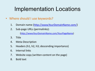 Implementation Locations
• Where should I use keywords?
  1.   Domain name (http://www.YourDomainName.com/)
  2.   Sub-page URLs (permalinks):
          (http://www.YourDomainName.com/YourPageName)
  3.   Title
  4.   Meta-Description
  5.   Headers (h1, h2, h3; descending importance)
  6.   Internal links
  7.   Website copy (written content on the page)
  8.   Bold text
 