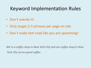 Keyword Implementation Rules
• Don’t overdo it!
• Only target 2-3 phrases per page on site
• Don’t make text read like you are spamming!


We’re a coffee shop in New York City and our coffee shop in New
York City serves good coffee.
 