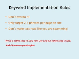 Keyword Implementation Rules
• Don’t overdo it!
• Only target 2-3 phrases per page on site
• Don’t make text read like you are spamming!


We’re a coffee shop in New York City and our coffee shop in New
York City serves good coffee.
 