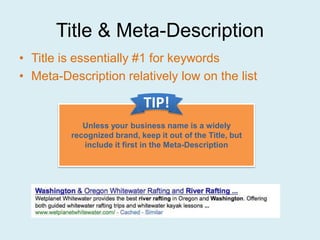 Title & Meta-Description
• Title is essentially #1 for keywords
• Meta-Description relatively low on the list

                            TIP!
            Unless your business name is a widely
         recognized brand, keep it out of the Title, but
            include it first in the Meta-Description
 